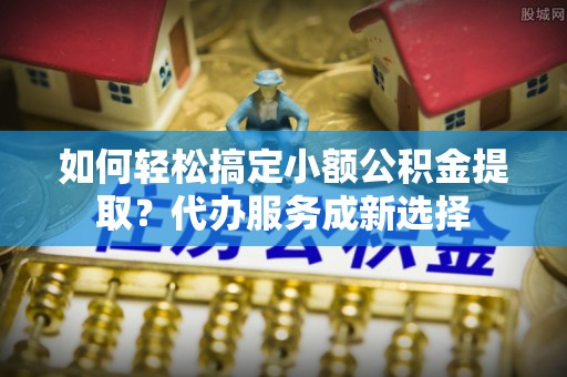 沂源如何轻松搞定小额公积金提取？代办服务成新选择