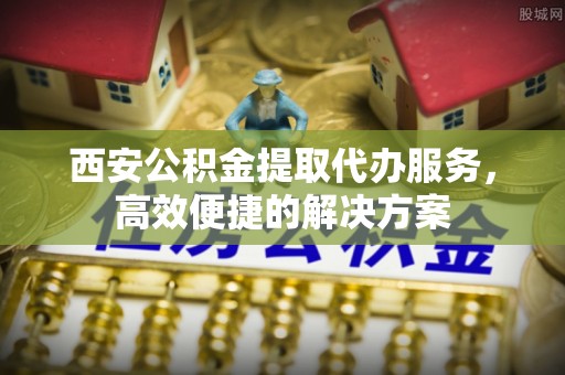 沂源西安公积金提取代办服务，高效便捷的解决方案