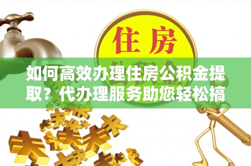 沂源如何高效办理住房公积金提取？代办理服务助您轻松搞定